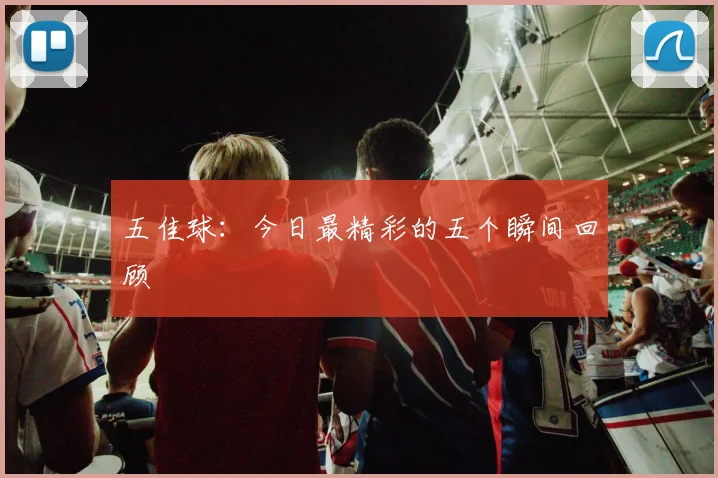 五佳球:今日最精彩的五个瞬间回顾