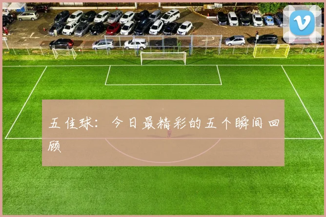 五佳球:今日最精彩的五个瞬间回顾