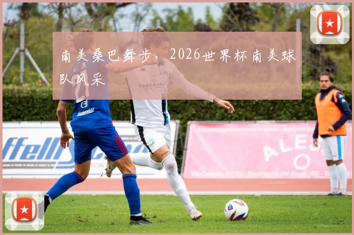 南美桑巴舞步,2026世界杯南美球队风采