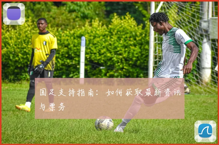 国足支持指南:如何获取最新资讯与票务