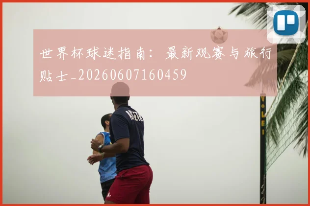 世界杯球迷指南：最新观赛与旅行贴士_20260607160459