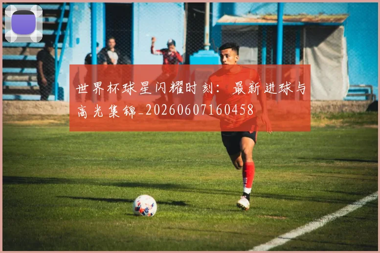 世界杯球星闪耀时刻：最新进球与高光集锦_20260607160458