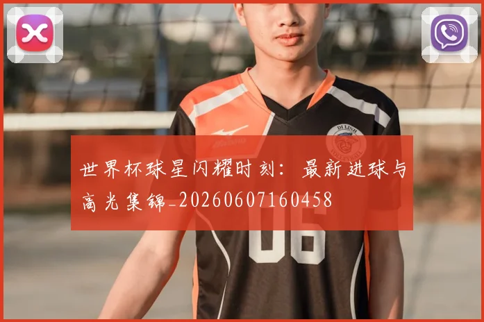 世界杯球星闪耀时刻：最新进球与高光集锦_20260607160458